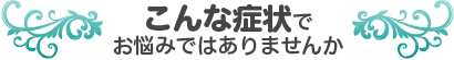 こんな症状でお悩みではありませんか